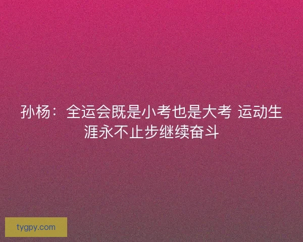 孙杨：全运会既是小考也是大考 运动生涯永不止步继续奋斗
