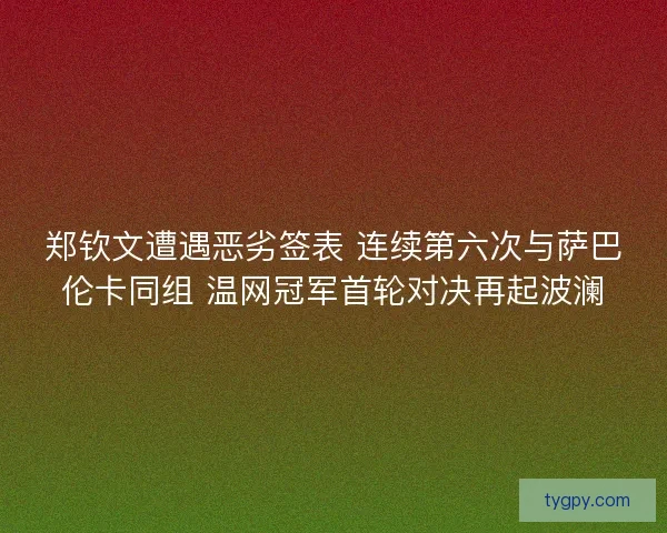郑钦文遭遇恶劣签表 连续第六次与萨巴伦卡同组 温网冠军首轮对决再起波澜