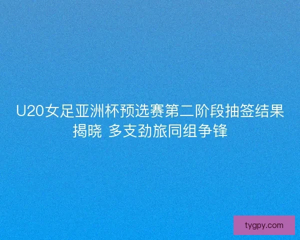 U20女足亚洲杯预选赛第二阶段抽签结果揭晓 多支劲旅同组争锋