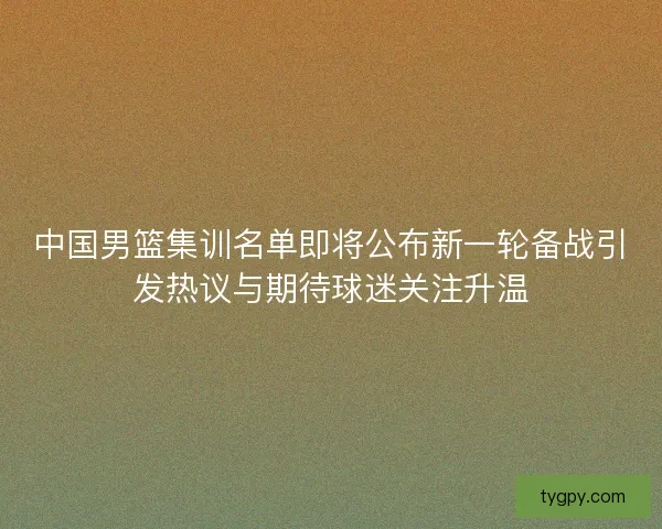 中国男篮集训名单即将公布新一轮备战引发热议与期待球迷关注升温