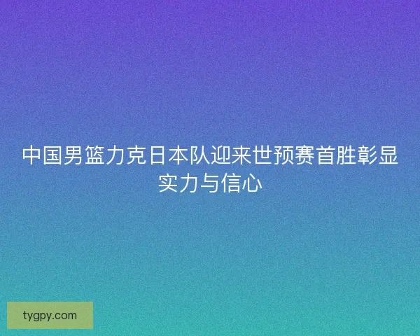 中国男篮力克日本队迎来世预赛首胜彰显实力与信心