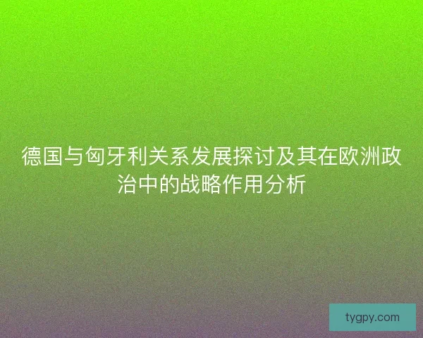 德国与匈牙利关系发展探讨及其在欧洲政治中的战略作用分析