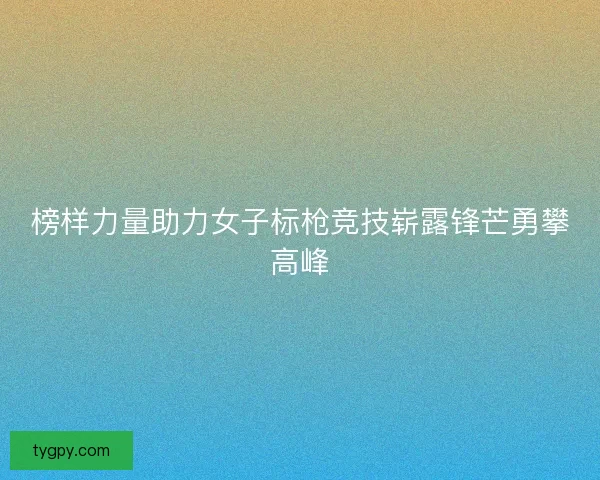 榜样力量助力女子标枪竞技崭露锋芒勇攀高峰